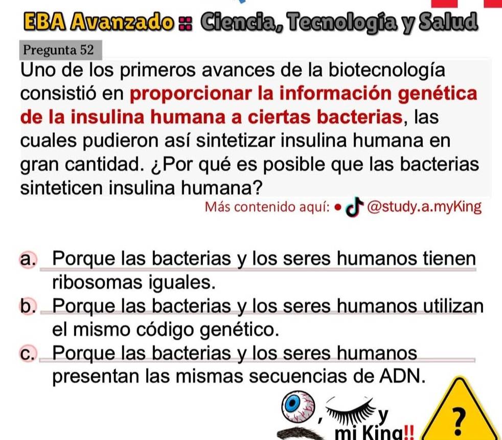 EBA Avanzado :: Ciencia, Tecnología y Salud
Pregunta 52
Uno de los primeros avances de la biotecnología
consistió en proporcionar la información genética
de la insulina humana a ciertas bacterias, las
cuales pudieron así sintetizar insulina humana en
gran cantidad. ¿Por qué es posible que las bacterias
sinteticen insulina humana?
Más contenido aquí: * @study.a.myKing
a. Porque las bacterias y los seres humanos tienen
ribosomas iguales.
b. Porque las bacterias y los seres humanos utilizan
el mismo código genético.
c. Porque las bacterias y los seres humanos
presentan las mismas secuencias de ADN.
y
mi Kina!! ?