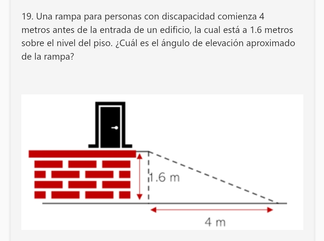 Una rampa para personas con discapacidad comienza 4
metros antes de la entrada de un edificio, la cual está a 1.6 metros
sobre el nivel del piso. ¿Cuál es el ángulo de elevación aproximado 
de la rampa?