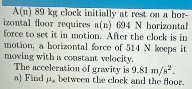 A(n) 89 kg clock initially at rest on a hor- 
izontal floor requires a(n) 694 N horizontal 
force to set it in motion. After the clock is in 
motion, a horizontal force of 514 N keeps it 
moving with a constant velocity. 
The acceleration of gravity is 9.81m/s^2. 
a) Find mu _s between the clock and the floor.