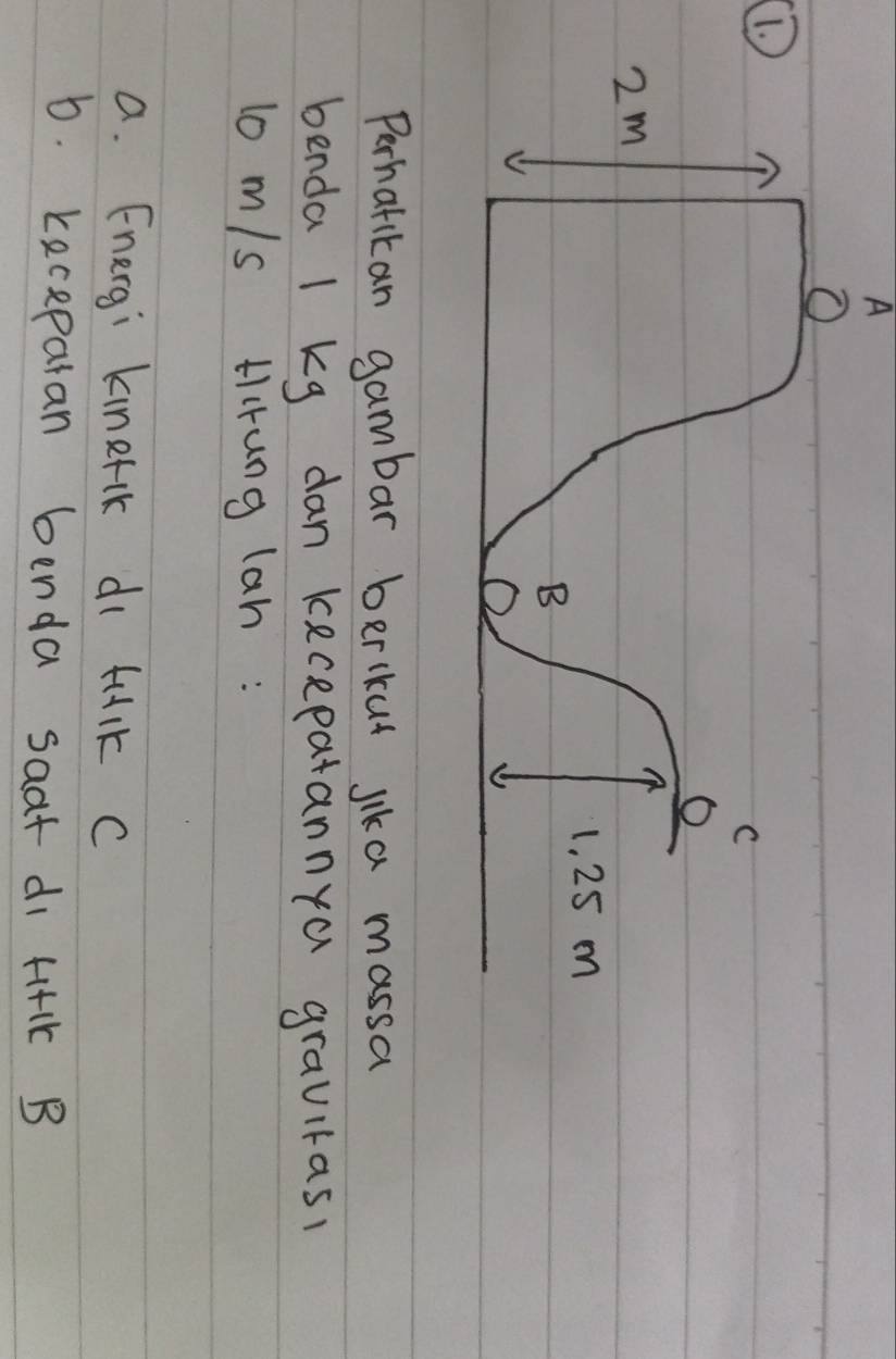 A 
① 
Perhatikan gambar berlkut lika massa 
benda l kg dan kecepatannya gravitasl 
lo m/s Hrung lan : 
a. Energi kinerik di tulk C 
6. keceparan benda saat di H+1k B