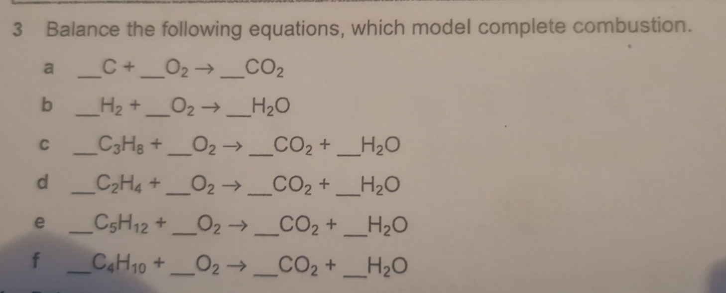 Balance the following equations, which model complete combustion. 
a _ C+ _  O_2 _ CO_2
b _ H_2+ _  O_2 _ H_2O
C _ C_3H_8+ _ O_2 _ CO_2+ _  H_2O
d _ C_2H_4+ _  O_2 _ CO_2+ _ H_2O
e _ C_5H_12+ _ O_2 _  CO_2+ _ H_2O
f _ C_4H_10+ _ O_2 _ CO_2+ _ H_2O