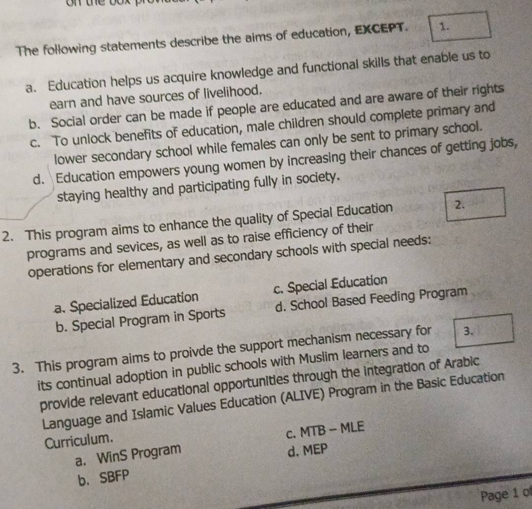 the bo .
The following statements describe the aims of education, EXCEPT. 1.
a. Education helps us acquire knowledge and functional skills that enable us to
earn and have sources of livelihood.
b. Social order can be made if people are educated and are aware of their rights
c. To unlock benefits of education, male children should complete primary and
lower secondary school while females can only be sent to primary school.
d. Education empowers young women by increasing their chances of getting jobs,
staying healthy and participating fully in society.
2. This program aims to enhance the quality of Special Education
2.
programs and sevices, as well as to raise efficiency of their
operations for elementary and secondary schools with special needs:
a. Specialized Education c. Special Education
b. Special Program in Sports d. School Based Feeding Program
3. This program aims to proivde the support mechanism necessary for 3.
its continual adoption in public schools with Muslim learners and to
provide relevant educational opportunities through the integration of Arabic
Language and Islamic Values Education (ALIVE) Program in the Basic Education
Curriculum.
c. MTB -- MLE
a. WinS Program
d. MEP
b. SBFP
Page 1 of