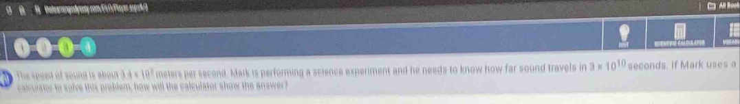 Vale erengodyssey com/CLO/Flayer 21yr8/0 
Thes speed of sound is about 3.4 s 10° meters per second. Mark is performing a science experiment and he needs to know how far sound travels in 3* 10^(10) seconds. if Mark uses a 
calculator to solve this problem, how will the calculator show the answer?