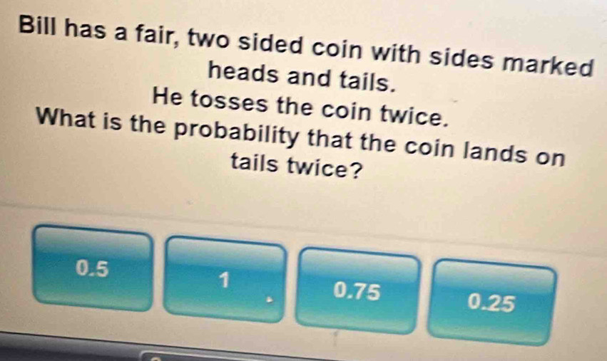 Bill has a fair, two sided coin with sides marked
heads and tails.
He tosses the coin twice.
What is the probability that the coin lands on
tails twice?
0.5
1
0.75 0.25