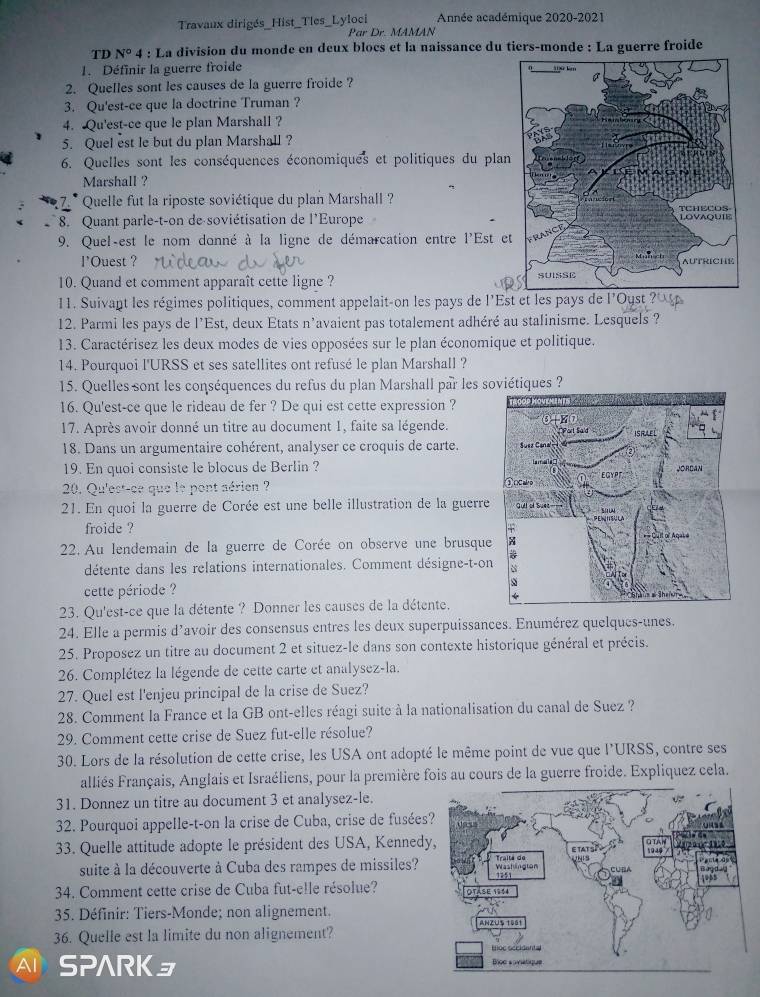 Travaux dirigés_Hist_Tles_Lyloci Par Dr. MAMAN Année académique 2020-2021
TD N° P 4 : La division du monde en deux blocs et la naissance du tiers-monde : La guerre froide
1. Définir la guerre froide
2. Quelles sont les causes de la guerre froide ?
3. Qu'est-ce que la doctrine Truman ?
4. Qu'est-ce que le plan Marshall ?
5. Quel est le but du plan Marshall ?
6. Quelles sont les conséquences économiques et politiques du plan
Marshall ?
27.* Quelle fut la riposte soviétique du plan Marshall ?
8. Quant parle-t-on de soviétisation de l'Europe
9. Quel-est le nom donné à la ligne de démarcation entre l'Est e
l'Ouest ? 
10. Quand et comment apparaît cette ligne ? 
11. Suivant les régimes politiques, comment appelait-on les pays de l'Est et les pays de l'Oyst ?
12. Parmi les pays de l'Est, deux Etats n'avaient pas totalement adhéré au stalinisme. Lesquels ?
13. Caractérisez les deux modes de vies opposées sur le plan économique et politique.
14. Pourquoi l'URSS et ses satellites ont refusé le plan Marshall ?
15. Quelles sont les conséquences du refus du plan Marshall par les soviétiques ?
16. Qu'est-ce que le rideau de fer ? De qui est cette expression ? 
17. Après avoir donné un titre au document 1, faite sa légende.
18. Dans un argumentaire cohérent, analyser ce croquis de carte. 
19. En quoi consiste le blocus de Berlin ?
20. Qu'est-ce que le pont aérien ?
21. En quoi la guerre de Corée est une belle illustration de la guerre
froide ? 
22. Au lendemain de la guerre de Corée on observe une brusque
détente dans les relations internationales. Comment désigne-t-o
cette période ?
23. Qu'est-ce que la détente ? Donner les causes de la détente. 
24. Elle a permis d’avoir des consensus entres les deux superpuissances. Enumérez quelques-unes.
25. Proposez un titre au document 2 et situez-le dans son contexte historique général et précis.
26. Complétez la légende de cette carte et analysez-la.
27. Quel est l'enjeu principal de la crise de Suez?
28. Comment la France et la GB ont-elles réagi suite à la nationalisation du canal de Suez ?
29. Comment cette crise de Suez fut-elle résolue?
30. Lors de la résolution de cette crise, les USA ont adopté le même point de vue que l'URSS, contre ses
alliés Français, Anglais et Israéliens, pour la première fois au cours de la guerre froide. Expliquez cela.
31. Donnez un titre au document 3 et analysez-le.
32. Pourquoi appelle-t-on la crise de Cuba, crise de fusées
33. Quelle attitude adopte le président des USA, Kenned
suite à la découverte à Cuba des rampes de missiles? 
34. Comment cette crise de Cuba fut-elle résolue? 
35. Définir: Tiers-Monde; non alignement.
36. Quelle est la limite du non alignement?
SPARKョ