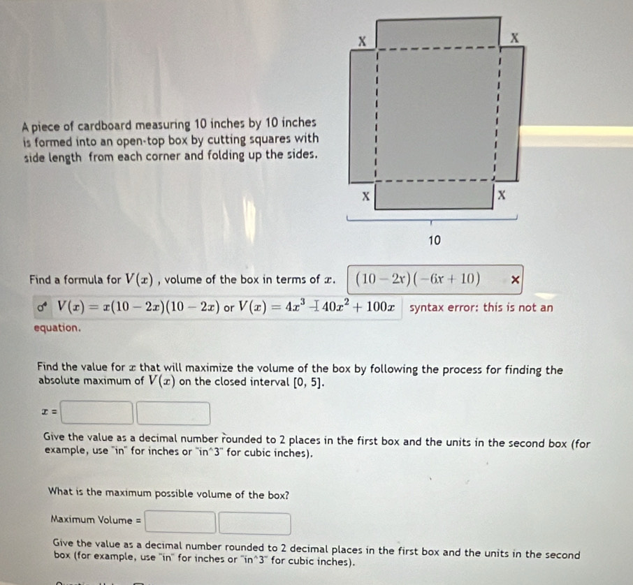 A piece of cardboard measuring 10 inches by 10 inches
is formed into an open-top box by cutting squares with 
side length from each corner and folding up the sides. 
Find a formula for V(x) , volume of the box in terms of x. (10-2x)(-6x+10) ×
sigma V(x)=x(10-2x)(10-2x) or V(x)=4x^3-40x^2+100x syntax error: this is not an 
equation. 
Find the value for x that will maximize the volume of the box by following the process for finding the 
absolute maximum of V(x) on the closed interval [0,5].
x=□ □
Give the value as a decimal number rounded to 2 places in the first box and the units in the second box (for 
example, use 'in'' for inches or '' in^3 '' for cubic inches). 
What is the maximum possible volume of the box? 
Maximum Volume =□ □
Give the value as a decimal number rounded to 2 decimal places in the first box and the units in the second 
box (for example, use ''in'' for inches or ''in^3'' for cubic inches).