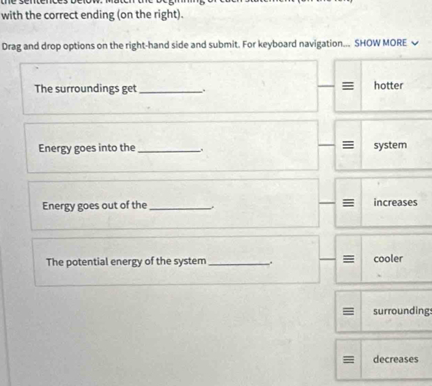 with the correct ending (on the right). 
Drag and drop options on the right-hand side and submit. For keyboard navigation... SHOW MORE 
The surroundings get _. hotter 
Energy goes into the _、 system 
Energy goes out of the _. increases 
The potential energy of the system _. cooler 
surroundings 
= decreases