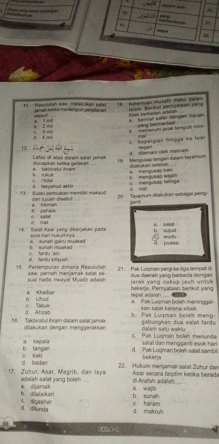 Slapa yang berat timbangan
(kebaikan)nya,
11. Rasulullah saw. melakukan salat 18. Ketentuan musafir diatur dalam
jamak ketika menempuh perjalanan Islam. Berikut pernyataan yan
sejauh ....
tidak berkaitan adalah
a. 1 mil
a. berniat safar dengan tujuan
b. 2 mil
yang bermanfaat
c. 3 mil
b. memenuhi jarak tempuh mini-
d. 4 mil mal
c. bepergian hingga ke luar
12. negeri
d. ditemani oleh mahram
Lafaz di atas dalam salat jamak
19. Mengusap tangan dalam tayamum
diucapkan ketika gerakan ....
a. takbiratul ihram dilakukan setelah ....
a. mengusap kaki
b. rukuk
c. i'tidal b. mengusap wajah
d. tasyahud akhir c. mengusap telinga
13. Suatu perbuatan memiliki maksud d. niat
dan tujuan disebut  20. Tayamum dilakukan sebagai peng-
a. hikmah ganti ....
b. pahala
c. salat
d. niat
a salat
14. Salat Asar yang dikerjakan pada b. sujud
sore hari hukumnya ....
c wudu
a. sunah gairu muakad d. puasa
b. sunah muakad
c. fardu ‘ain
d. fardu kifayah
15. Pertempuran dimana Rasulullah 21. Pak Luqman pergi ke tiga tempat di
saw. pernah menjamak salat se- dua daerah yang berbeda dengan
suai hadis riwayat Muadz adalah jarak yang cukup jauh untuk
bekerja. Pernyataan berikut yang
a. Khaibar tepat adalah ....
b. Uhud a. Pak Luqman boleh meninggal-
c. Tabuk kan salat karena sibuk
d. Ahzab b. Pak Luqman boleh meng-
16. Takbiratul ihram dalam salat jamak gabungkan dua salat fardu
dilakukan dengan menggerakkan dalam satu waktu
c. Pak Luqman boleh menunda
a. kepala salat dan mengganti esok hari
b. tangan d. Pak Luqman boleh salat sambil
c. kaki bekerja
d. badan 22. Hukum menjamak salat Zuhur dan
17. Zuhur, Asar, Magrib, dan Isya Asar secara taqdim ketika berada
adalah salat yang boleh .... di Arafah adalah
a. dijamak a. wajib
b. dilalaikan b. sunah
c. diqashar c. haram
d. ditunda d. makruh
30
Fikih 4 - 2