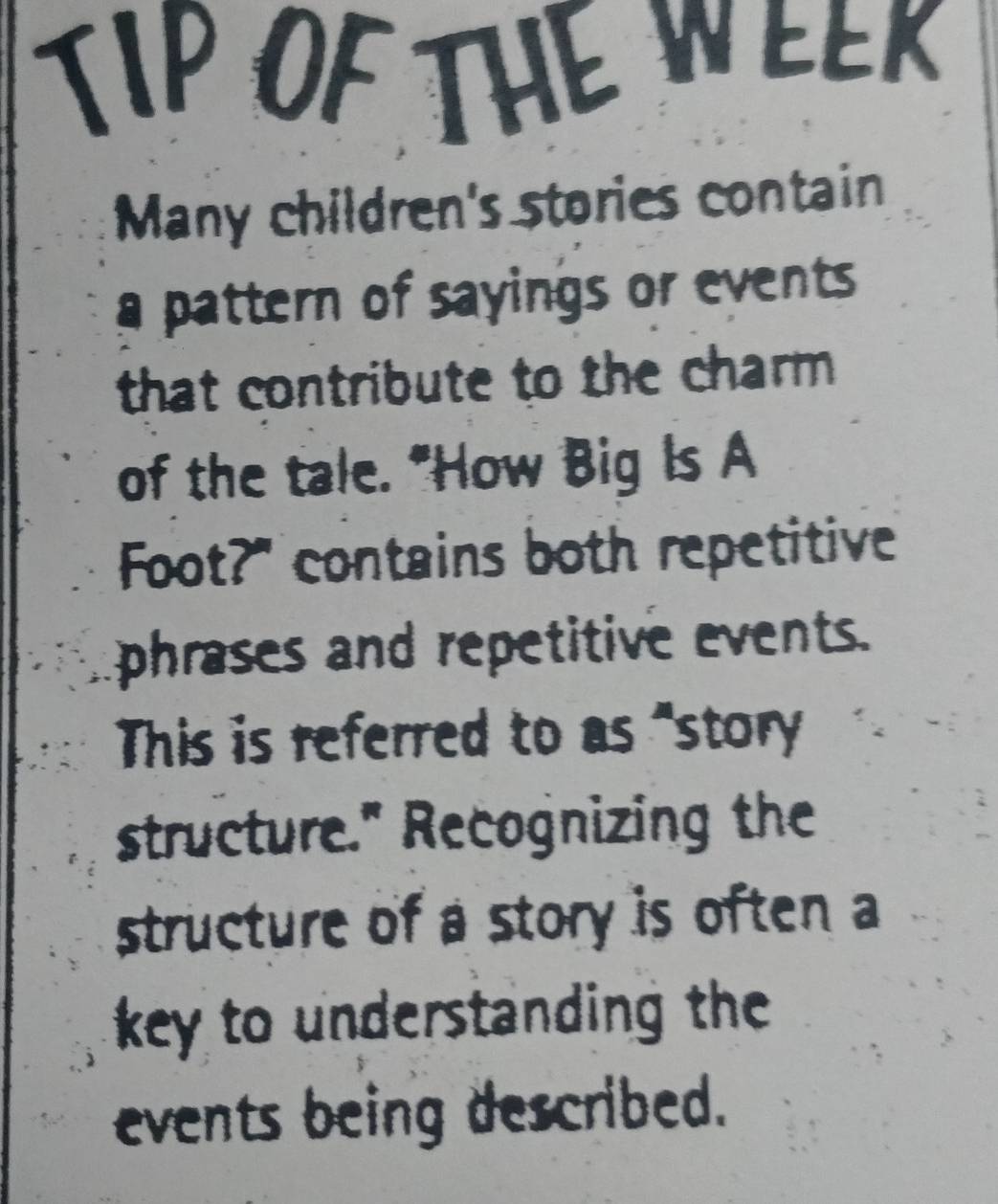 TIP OFTHE WEEK 
Many children's stories contain 
a pattern of sayings or events 
that contribute to the charm 
of the tale. "How Big Is A 
Foot?" contains both repetitive 
phrases and repetitive events. 
This is referred to as "story 
structure." Recognizing the 
structure of a story is often a 
key to understanding the 
events being described.