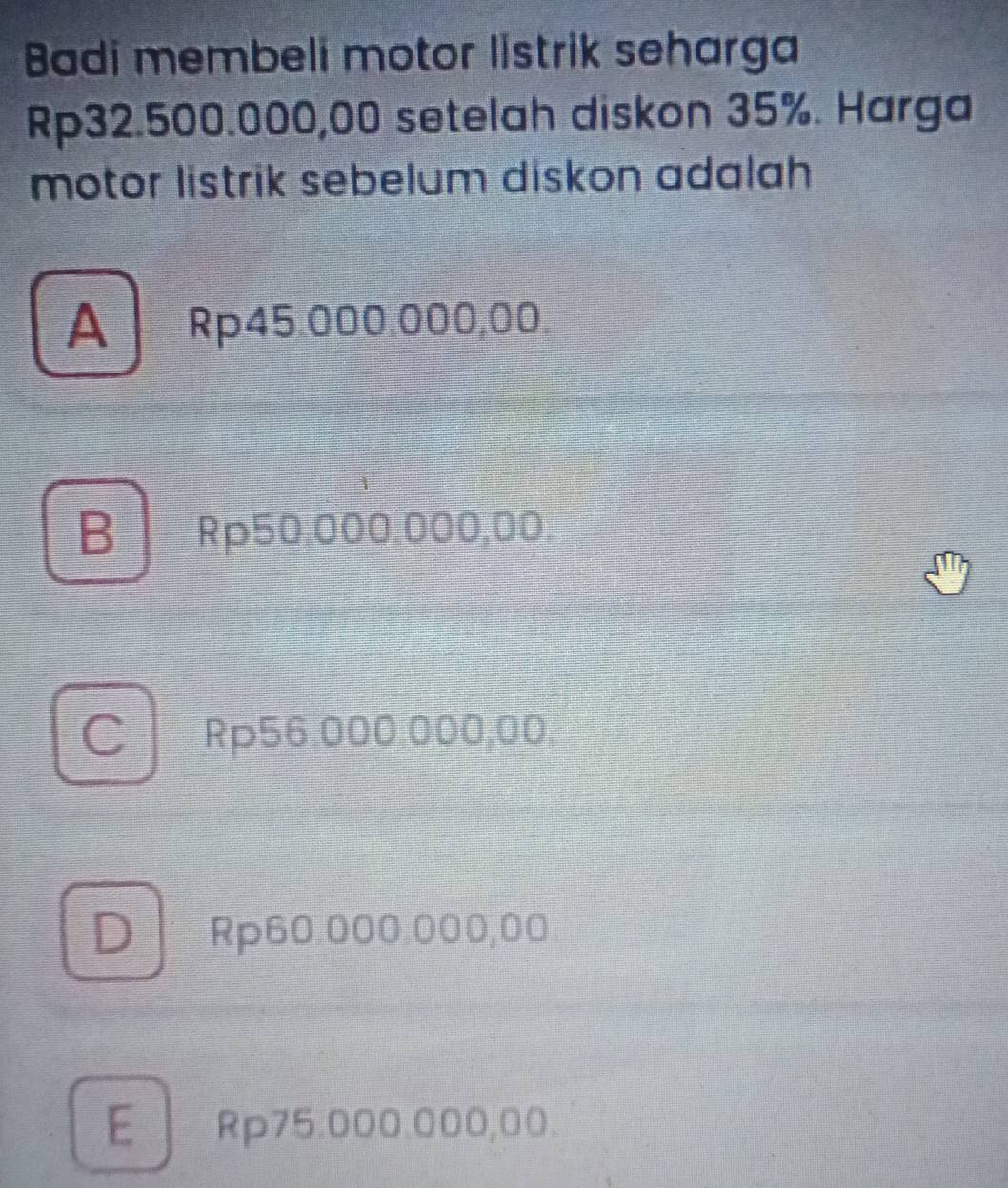 Badi membeli motor listrik seharga
Rp32.500.000,00 setelah diskon 35%. Harga
motor listrik sebelum diskon adalah
A Rp45.000.000,00
B Rp50.000.000,00.
C Rp56.000.000,00,
DRp60.000:000,00
E Rp75.000.000,00.