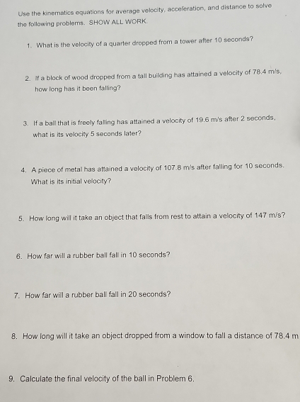 Use the kinematics equations for average velocity, acceleration, and distance to solve 
the following problems. SHOW ALL WORK. 
1. What is the velocity of a quarter dropped from a tower after 10 seconds? 
2. If a block of wood dropped from a tall building has attained a velocity of 78.4 m/s, 
how long has it been falling? 
3. If a ball that is freely falling has attained a velocity of 19.6 m/s after 2 seconds, 
what is its velocity 5 seconds later? 
4. A piece of metal has attained a velocity of 107.8 m/s after falling for 10 seconds. 
What is its initial velocity? 
5. How long will it take an object that falls from rest to attain a velocity of 147 m/s? 
6. How far will a rubber ball fall in 10 seconds? 
7. How far will a rubber ball fall in 20 seconds? 
8. How long will it take an object dropped from a window to fall a distance of 78.4 m
9. Calculate the final velocity of the ball in Problem 6.