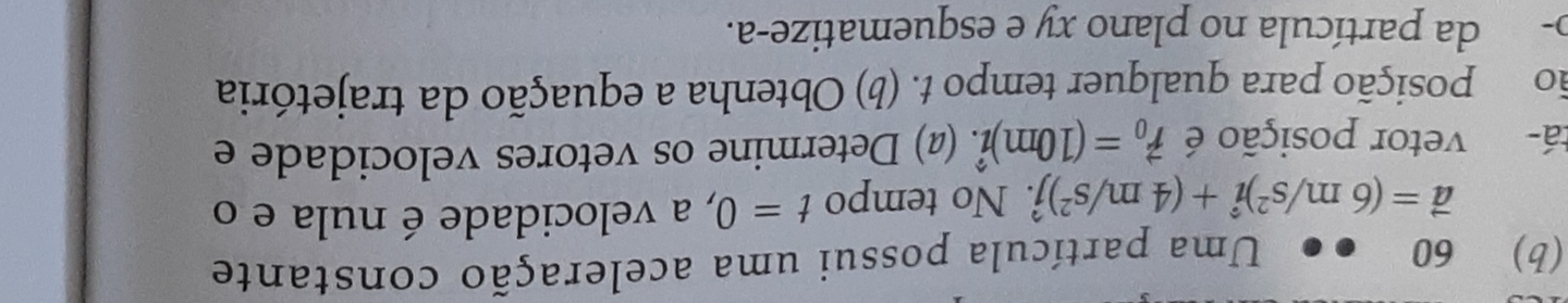 60 ●● Uma partícula possui uma aceleração constante
vector a=(6m/s^2)hat i+(4m/s^2)hat j. No tempo t=0 , a velocidade é nula e o 
tá- vetor posição é vector r_0=(10m)hat i. (@) Determine os vetores velocidade e 
ão posição para qualquer tempo t. (b) Obtenha a equação da trajetória 
o- da partícula no plano xy e esquematize-a.