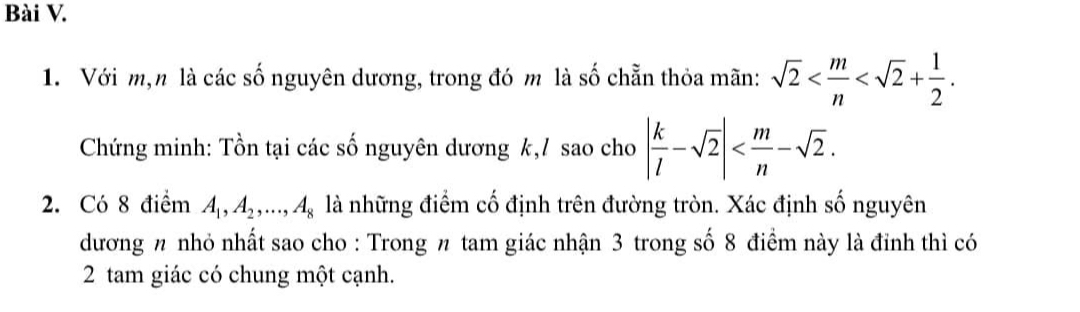 Với m,n là các số nguyên dương, trong đó m là số chẵn thỏa mãn: sqrt(2) . 
Chứng minh: Tồn tại các số nguyên dương k,/ sao cho | k/l -sqrt(2)| . 
2. Có 8 điểm A_1, A_2,..., A_8 là những điểm cố định trên đường tròn. Xác định số nguyên 
dương nhỏ nhất sao cho : Trong π tam giác nhận 3 trong số 8 điểm này là đỉnh thì có 
2 tam giác có chung một cạnh.