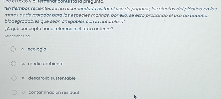 Lee el texto y al terminar contesta la pregunta.
“En tiempos recientes se ha recomendado evitar el uso de popotes, los efectos del plástico en los
mares es devastador para las especies marinas, por ello, se está probando el uso de popotes
biodegradables que sean amigables con la naturaleza"
¿A qué concepto hace referencia el texto anterior?
Seleccione una:
a. ecología
b. medio ambiente
c. desarrollo sustentable
decontaminación residual