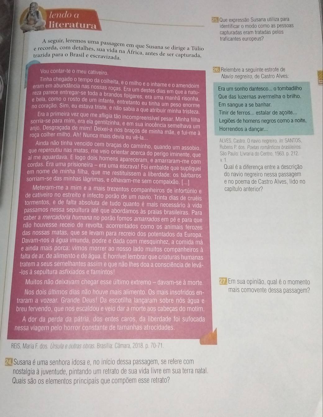 lendo a
25.
literatura Que expressão Susana utiliza para
identificar o modo como as pessoas
capturadas eram tratadas pelos
traficantes europeus?
A seguir, leremos uma passagem em que Susana se dirige a Túlio
e recorda, com detalhes, sua vida na África, antes de ser capturada.
trazida para o Brasil e escravizada.
Vou contar-te o meu cativeiro. 26. Relembre a seguinte estrofe de
Navio negreiro, de Castro Alves:
Tinha chegado o tempo da colheita, e o milho e o inhame e o amendoim
Era um sonho dantesco... o tombadilho
eram em abundância nas nossas roças. Era um destes dias em que a natu-
reza parece entregar-se toda a brandos folgares, era uma manhã risonha, Que das luzernas avermelha o brilho.
e bela, como o rosto de um infante, entretanto eu tinha um peso enorme Em sangue a se banhar.
no coração. Sim, eu estava triste, e não sabia a que atribuir minha tristeza.  Tinir de ferros... estalar de açoite...
Era a primeira vez que me afligia tão incompreensível pesar. Minha filha
sorria-se para mim, era ela gentilzinha, e em sua inocência semelhava um Legiões de homens negros como a noite,
anjo. Desgraçada de mim! Deixei-a nos braços de minha mãe, e fui-me à Horrendos a dançar...
roca colher milho. Ah! Nunca mais devia eu vê-la..
ALVES, Castro. O navio negreiro. In: SANTOS,
Ainda não tinha vencido cem braças do caminho, quando um assobio,  Rubens P. dos. Poetas românticos brasileiros.
que repercutiu nas matas, me veio orientar acerca do perigo iminente, que  São Paulo: Livraria do Centro, 1963. p. 212.
ai me aguardava. E logo dois homens apareceram, e amarraram-me com v. 1.
cordas. Era uma prisioneira - era uma escrava! Foi embalde que supliquei Qual é a diferença entre a descrição
em nome de minha filha, que me restituíssem a liberdade: os bárbaros do navio negreiro nessa passagem
sorriam-se das minhas lágrimas, e olhavam-me sem compaixão. [...] e no poema de Castro Alves, lido no
Meteram-me a mim e a mais trezentos companheiros de infortúnio e capítulo anterior?
de cativeiro no estreito e infecto porão de um navio. Trinta dias de cruéis
tormentos, e de falta absoluta de tudo quanto é mais necessário à vida
passamos nessa sepultura até que abordamos às praias brasileiras. Para
caber a mercadoria humana no porão fomos amarrados em pé e para que
não houvesse receio de revolta, acorrentados como os animais ferozes
das nossas matas, que se levam para recreio dos potentados da Europa
Davam-nos a água imunda, podre e dada com mesquinhez, a comida má
e ainda mais porca: vimos morrer ao nosso lado muitos companheiros à
falta de ar, de alimento e de água. É horrível lembrar que criaturas humanas
tratem a seus semelhantes assim e que não lhes doa a consciência de levá-
-los à sepultura asfixiados e famintos!
Muitos não deixavam chegar esse último extremo - davam-se à morte. 27 Em sua opinião, qual é o momento
Nos dois últimos dias não houve mais alimento. Os mais insofridos en- mais comovente dessa passagem?
traram a vozear. Grande Deus! Da escotilha lançaram sobre nós água e
breu fervendo, que nos escaldou e veio dar a morte aos cabeças do motim.
A dor da perda da pátria, dos entes caros, da liberdade foi sufocada
nessa viagem pelo horror constante de tamanhas atrocidades.
REIS, Maria F. dos. Úrsula e outras obras. Brasília: Câmara, 2018. p. 70-71.
21 Susana é uma senhora idosa e, no início dessa passagem, se refere com
nostalgia à juventude, pintando um retrato de sua vida livre em sua terra natal.
Quais são os elementos principais que compõem esse retrato?