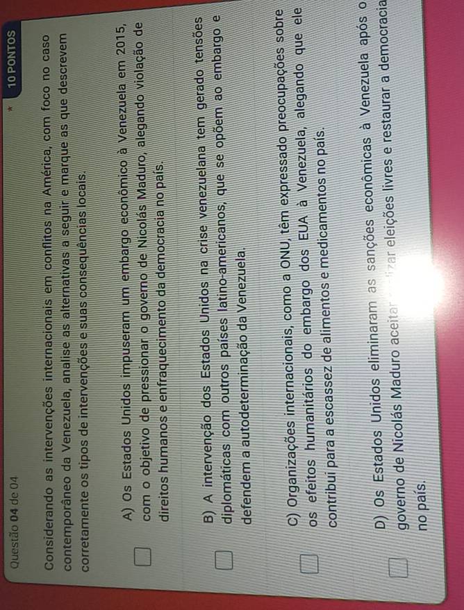 de 04 10 PONTOS
*
Considerando as intervenções internacionais em conflitos na América, com foco no caso
contemporâneo da Venezuela, analise as alternativas a seguir e marque as que descrevem
corretamente os tipos de intervenções e suas consequências locais.
A) Os Estados Unidos impuseram um embargo econômico à Venezuela em 2015,
com o objetivo de pressionar o governo de Nicolás Maduro, alegando violação de
direitos humanos e enfraquecimento da democracia no país.
B) A intervenção dos Estados Unidos na crise venezuelana tem gerado tensões
diplomáticas com outros países latino-americanos, que se opõem ao embargo e
defendem a autodeterminação da Venezuela.
C) Organizações internacionais, como a ONU, têm expressado preocupações sobre
os efeitos humanitários do embargo dos EUA à Venezuela, alegando que ele
contribui para a escassez de alimentos e medicamentos no país.
D) Os Estados Unidos eliminaram as sanções econômicas à Venezuela após o
governo de Nicolás Maduro aceitar malizar eleições livres e restaurar a democracia
no país.