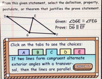 From this given statement, select the definition, property,
postulate, or theorem that justifies the prove statement.
∠ DGE≌ ∠ FEG
overline DGparallel overline EF
Click on the tabs to see the choices:
A B C D E
If two lines form congruent alternate
exterior angles with a transver- CHECK IT
sal, then the lines are parallel. …