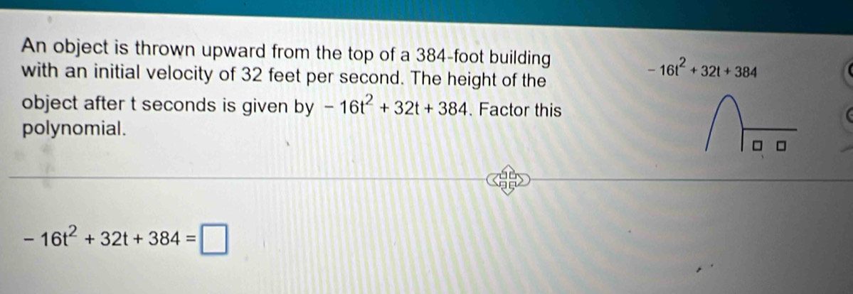 An object is thrown upward from the top of a 384-foot building 
with an initial velocity of 32 feet per second. The height of the
-16t^2+32t+384
object after t seconds is given by -16t^2+32t+384. Factor this 
polynomial.
-16t^2+32t+384=□