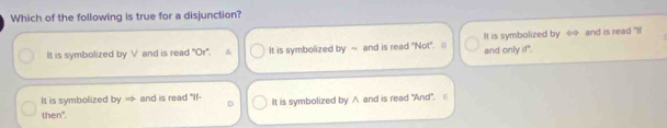 Which of the following is true for a disjunction?
It is symbolized by V and is read 'Or'. It is symbolized by ~ and is read "Not". It is symbolized by and is read "If
and only if".
It is symbolized by = and is read "If- D It is symbolized by ∧ and is read "And". |
then".