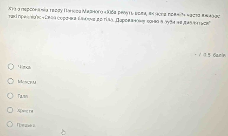 Χτо з лерсонажів твору Πанаса Мирного «Χίба ревуть воли, як ясла πовні?» часто вживас
Τакі πрислівίя: «Своя сорочка ближче до тίла. Дарованому конюо в зуби не дивляться"
- / 0.5 балів
Yinka
Максим
Tanя
Χристя
Гицько