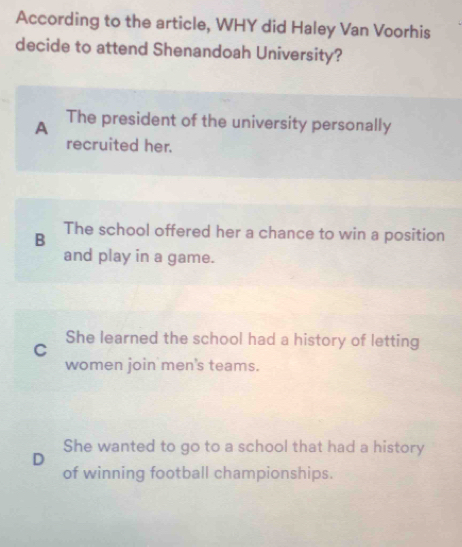 According to the article, WHY did Haley Van Voorhis
decide to attend Shenandoah University?
A The president of the university personally
recruited her.
B The school offered her a chance to win a position
and play in a game.
She learned the school had a history of letting
C
women join men's teams.
She wanted to go to a school that had a history
D
of winning football championships.