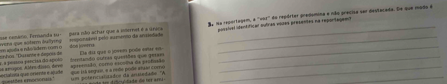 sse cenário, Fernanda su- para não achar que a internet é a única 3a Na reportagem, a "voz" do repórter predomina e não precisa ser destacada. De que modo é 
vens que sotrem bullying responsável pelo aumento da ansiedade _possível identificar outras vozes presentes na reportagem? 
em ajuda e não lidem com o dos jovens 
zinhos. "Durante e depois de Ela diz que o jovem pode estar en- 
y, a pessoa precisa do apolo frentando outras questões que geram_ 
_ 
os amigos. Além disso, deve apreensão, como escolha da profissão_ 
_ 
secialista que oriente e ajude que irá seguir, e a rede pode atuar como 
questões emocionais." um potencializador da ansiedade. "A 
de ter dificuldade de ter ami -