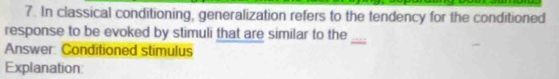 In classical conditioning, generalization refers to the tendency for the conditioned 
response to be evoked by stimuli that are similar to the 
Answer: Conditioned stimulus 
_ 
Explanation