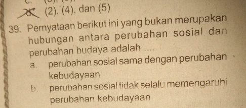 d (2), (4), dan (5)
39. Pernyataan berikut ini yang bukan merupakan
hubungan antara perubahan sosial dan
perubahan budaya adalah
a. perubahan sosial sama dengan perubahan
kebudayaan
b. perubahan sosial tidak selalu memengaruhi
perubahan kebudayaan