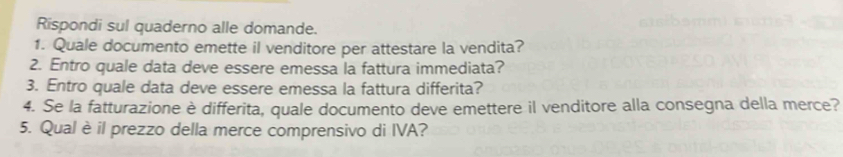 Rispondi sul quaderno alle domande. 
1. Quale documento emette il venditore per attestare la vendita? 
2. Entro quale data deve essere emessa la fattura immediata? 
3. Entro quale data deve essere emessa la fattura differita? 
4. Se la fatturazione è differita, quale documento deve emettere il venditore alla consegna della merce? 
5. Qual è il prezzo della merce comprensivo di IVA?