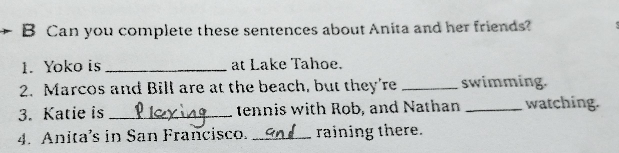 Can you complete these sentences about Anita and her friends? 
1. Yoko is _at Lake Tahoe. 
2. Marcos and Bill are at the beach, but they're _swimming. 
3. Katie is _tennis with Rob, and Nathan_ 
watching. 
4. Anita’s in San Francisco. _raining there.