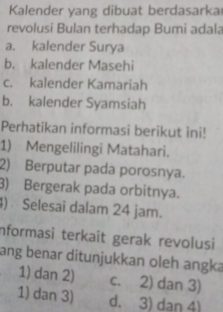 Kalender yang dibuat berdasarka
revolusi Bulan terhadap Bumi adala
a. kalender Surya
b. kalender Masehi
c. kalender Kamariah
b. kalender Syamsiah
Perhatikan informasi berikut ini!
1) Mengelilingi Matahari.
2) Berputar pada porosnya.
3) Bergerak pada orbitnya.
4) Selesai dalam 24 jam.
Informasi terkait gerak revolusi
ang benar ditunjukkan oleh angka
1) dan 2) c. 2) dan 3)
1) dan 3)
d. 3) dan 4)