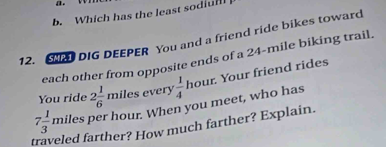 vn 
b. Which has the least sodium 
12. S DIG DEEPER You and a friend ride bikes toward 
each other from opposite ends of a 24-mile biking trail. 
You ride 2 1/6  miles every  1/4  hour. Your friend rides
7 1/3  miles per hour. When you meet, who has 
traveled farther? How much farther? Explain.