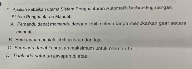 Apakah kebaikan utama Sistem Penghantaran Automatik berbanding dengan
Sistem Penghantaran Manual...
A. Pemandu dapat memandu dengan lebih selesa tanpa menukarkan gear secara
manual.
B. Pemanduan adalah lebih pick-up dan laju.
C. Pemandu dapat kepuasan maksimum untuk memandu.
D. Tidak ada satupun jawapan di atas..