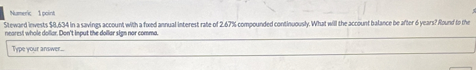 Numeric 1 point 
Steward invests $8,634 in a savings account with a fixed annual interest rate of 2.67% compounded continuously. What will the account balance be after 6 years? Round to the 
nearest whole dollar. Don't input the dollar sign nor comma. 
Type your answer...