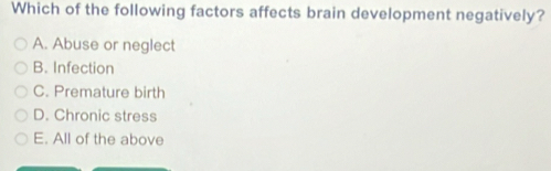 Which of the following factors affects brain development negatively?
A. Abuse or neglect
B. Infection
C. Premature birth
D. Chronic stress
E. All of the above