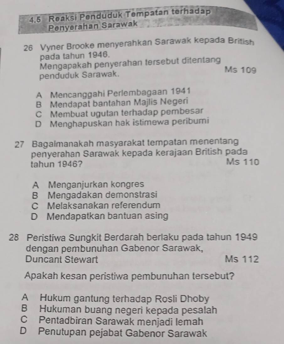 4.5 Reaksi Penduduk Tempatan terhadap
Penyerahan Sarawak
26 Vyner Brooke menyerahkan Sarawak kepada British
pada tahun 1946.
Mengapakah penyerahan tersebut ditentang
Ms 109
penduduk Sarawak.
A Mencanggahi Perlembagaan 1941
B Mendapat bantahan Majlis Negeri
C Membuat ugutan terhadap pembesar
D Menghapuskan hak istimewa peribumi
27 Bagaimanakah masyarakat tempatan menentang
penyerahan Sarawak kepada kerajaan British pada
tahun 1946? Ms 110
A Menganjurkan kongres
B Mengadakan demonstrasi
C Melaksanakan referendum
D Mendapatkan bantuan asing
28 Peristiwa Sungkit Berdarah berlaku pada tahun 1949
dengan pembunuhan Gabenor Sarawak,
Duncant Stewart Ms 112
Apakah kesan peristiwa pembunuhan tersebut?
A Hukum gantung terhadap Rosli Dhoby
B Hukuman buang negeri kepada pesalah
C Pentadbiran Sarawak menjadi lemah
D Penutupan pejabat Gabenor Sarawak