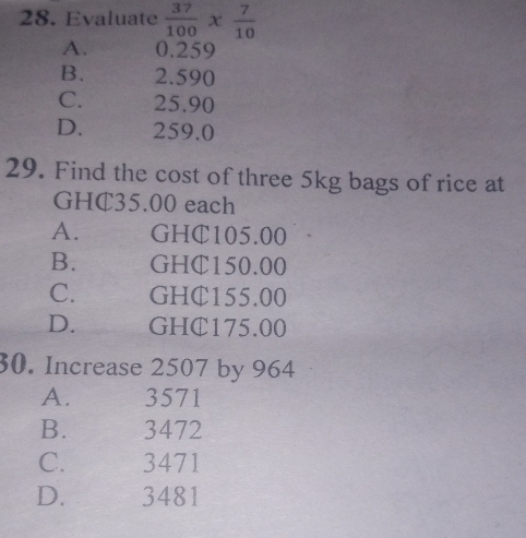 Evaluate  37/100 *  7/10 
A. 0.259
B. 2.590
C. 25.90
D. 259.0
29. Find the cost of three 5kg bags of rice at
GHC35.00 each
A. GHC105.00
B. GHC150.00
C. GHC155.00
D. GHC175.00
30. Increase 2507 by 964
A. 3571
B. 3472
C. 3471
D. 3481