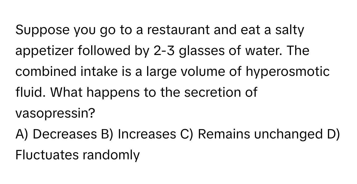 Suppose you go to a restaurant and eat a salty appetizer followed by 2-3 glasses of water. The combined intake is a large volume of hyperosmotic fluid. What happens to the secretion of vasopressin?

A) Decreases B) Increases C) Remains unchanged D) Fluctuates randomly