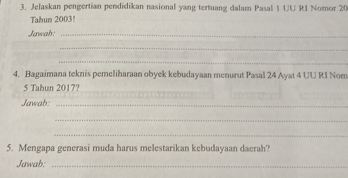 Jelaskan pengertian pendidikan nasional yang tertuang dalam Pasal 1 UU RI Nomor 20
Tahun 2003! 
Jawab:_ 
_ 
_ 
4. Bagaimana teknis pemeliharaan obyek kebudayaan menurut Pasal 24 Ayat 4 UU RI Nom
5 Tahun 2017? 
Jawab:_ 
_ 
_ 
5. Mengapa generasi muda harus melestarikan kebudayaan daerah? 
Jawab:_