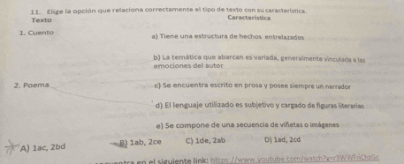 Elige la opción que relaciona correctamente el tipo de texto con su característica.
Texto Característica
1. Cuento a) Tiene una estructura de hechos entrelazados
b) La temática que abarcan es variada, generaîmente vinculada a las
emociones del autor
2. Poema c) Se encuentra escrito en prosa y posee siempre un narrador
d) El lenguaje utilizado es subjetivo y cargado de figuras literarias
e) Se compone de una secuencia de viñetas o imágenes
A) 1ac, 2bd B) 1ab, 2ce C) 1de, 2ab D) 1ad, 2cd
a en el siguiente link: https://www.youtube.com/watch?v=r3WWEriChzGc