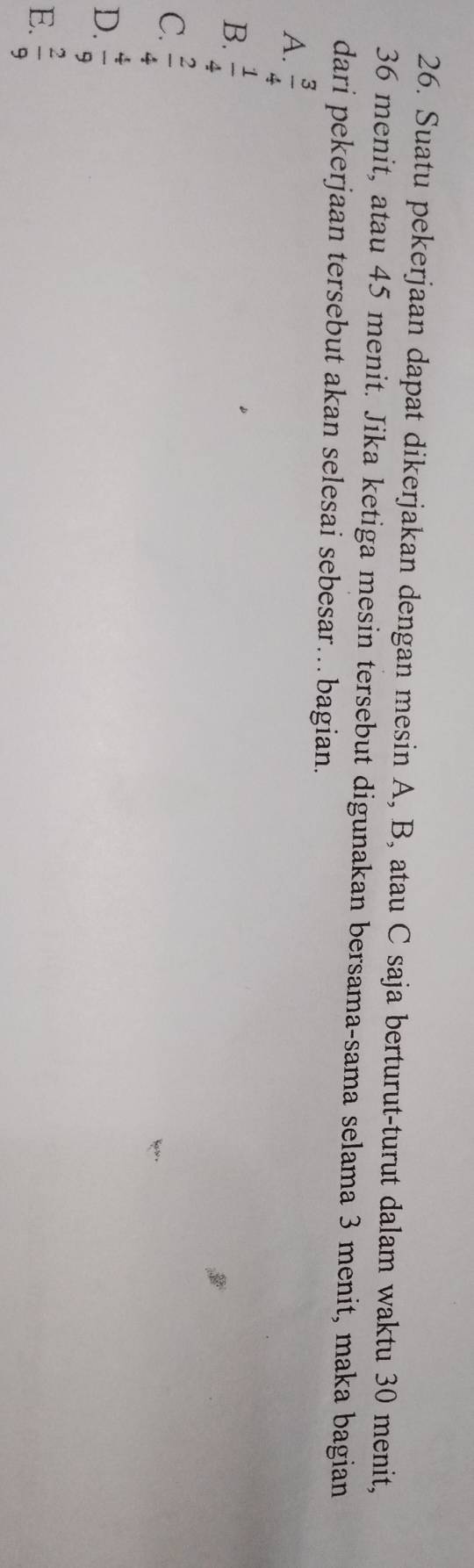 Suatu pekerjaan dapat dikerjakan dengan mesin A, B, atau C saja berturut-turut dalam waktu 30 menit,
36 menit, atau 45 menit. Jika ketiga mesin tersebut digunakan bersama-sama selama 3 menit, maka bagian
dari pekerjaan tersebut akan selesai sebesar…bagian.
A.  3/4 
B.  1/4 
C.  2/4 
D.  4/9 
E.  2/9 