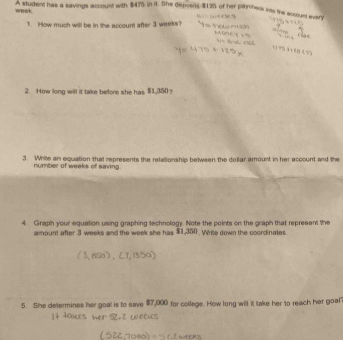 A student has a savings account with $475 in it. She deposits $125 of her paycheck into the account every
week. 
1. How much will be in the account after 3 weeks? 
2. How long will it take before she has $1,350? 
3. Write an equation that represents the relationship between the dollar amount in her account and the 
number of weeks of saving. 
4. Graph your equation using graphing technology. Note the points on the graph that represent the 
amount after 3 weeks and the week she has $1,350 Write down the coordinates. 
5. She determines her goal is to save $7,000 for college. How long will it take her to reach her goal?