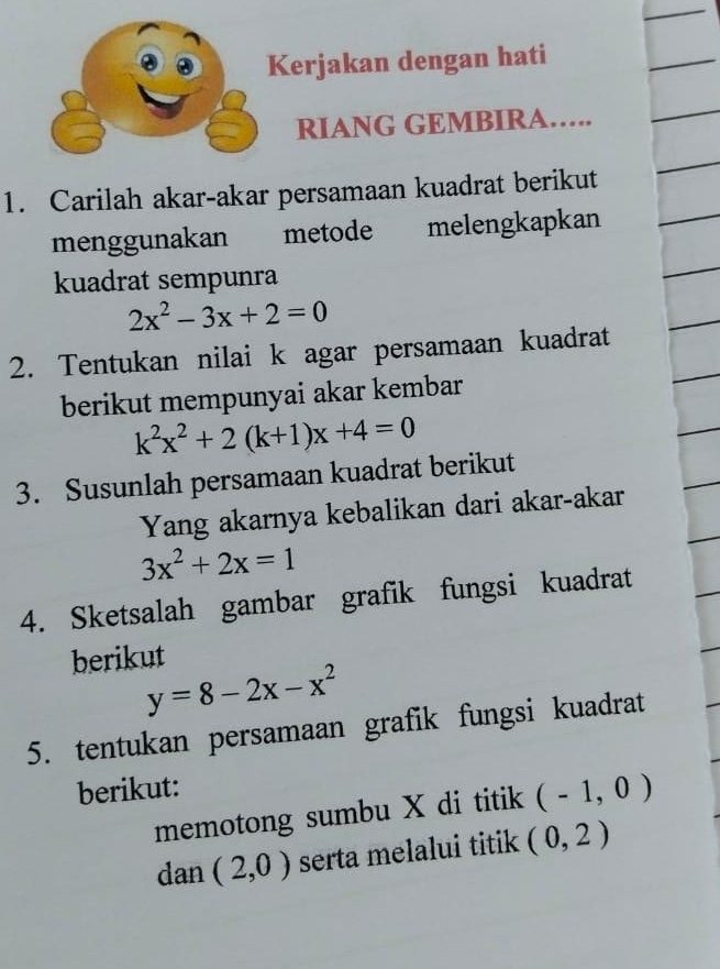 Kerjakan dengan hati 
RIANG GEMBIRA…. 
1. Carilah akar-akar persamaan kuadrat berikut 
menggunakan metode melengkapkan 
kuadrat sempunra
2x^2-3x+2=0
2. Tentukan nilai k agar persamaan kuadrat 
berikut mempunyai akar kembar
k^2x^2+2(k+1)x+4=0
3. Susunlah persamaan kuadrat berikut 
Yang akarnya kebalikan dari akar-akar
3x^2+2x=1
4. Sketsalah gambar grafik fungsi kuadrat 
berikut
y=8-2x-x^2
5. tentukan persamaan grafik fungsi kuadrat 
berikut: 
memotong sumbu X di titik (-1,0)
dan (2,0) serta melalui titik (0,2)