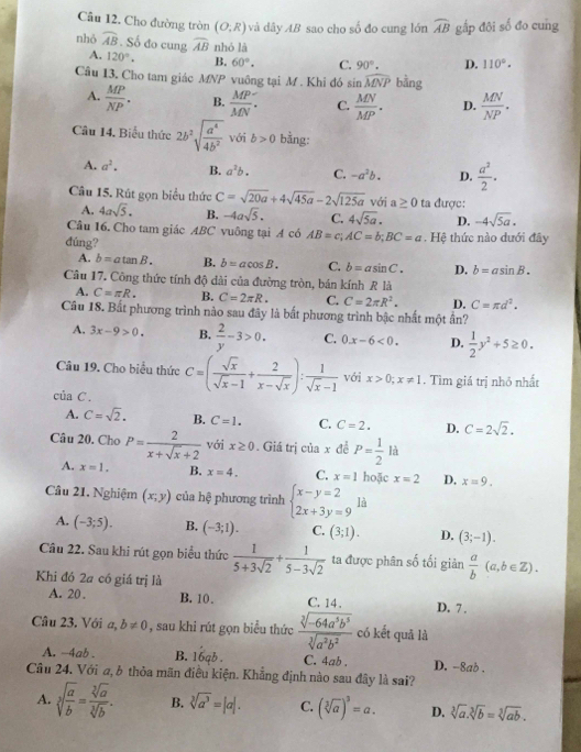 Cho đường tròn (O;R) và dây AB sao cho số đo cung lớn widehat AB gấp đôi số đo cung
nhỏ widehat AB. Số đo cung widehat AB nhó là 110°.
A. 120°. B. 60°. C. 90°. D.
Câu 13, Cho tam giác MNP vuông tại M . Khi đó sin widehat MNP bằng
A.  MP/NP . B.  MP/MN . C.  MN/MP . D.  MN/NP .
Câu 14, Biểu thức 2b^2sqrt(frac a^4)4b^2 với b>0 bằng:
A. a^2. B. a^2b. C. -a^2b. D.  a^2/2 .
Câu 15. Rút gọn biểu thức C=sqrt(20a)+4sqrt(45a)-2sqrt(125a) với a≥ 0 ta được:
A. 4asqrt(5). B. -4asqrt(5). C. 4sqrt(5a). D. -4sqrt(5a).
Câu 16. Cho tam giác ABC vuông tại A có AB=c;AC=b;BC=a
dúng?   Hệ thức nào dưới đây
A. b=atan B. B. b=acos B. C. b=asin C. D. b=asin B.
Câu 17. Công thức tính độ dài của đường tròn, bán kính R là
A. C=π R. B. C=2π R. C. C=2π R^2. D. C=π d^2.
Câu 18. Bắt phương trình nào sau đây là bất phương trình bậc nhất một ẩn?
A. 3x-9>0. B.  2/y -3>0. C. 0.x-6<0. D.  1/2 y^2+5≥ 0.
Câu 19. Cho biểu thức C=( sqrt(x)/sqrt(x)-1 + 2/x-sqrt(x) ): 1/sqrt(x)-1  với x>0;x!= 1. Tìm giá trị nhỏ nhất
của C.
A. C=sqrt(2). B. C=1. C. C=2. D. C=2sqrt(2).
Câu 20. Cho P= 2/x+sqrt(x)+2  với x≥ 0. Giá trị của x để P= 1/2 la
A. x=1. B. x=4. C. x=1 hoặc x=2 D, x=9.
Câu 21. Nghiệm (x;y) của hệ phương trình beginarrayl x-y=2 2x+3y=9endarray. là
A. (-3;5). B. (-3;1). C. (3;1). D. (3;-1).
Câu 22. Sau khi rút gọn biểu thức  1/5+3sqrt(2) + 1/5-3sqrt(2)  ta được phân số tối giản  a/b (a,b∈ Z).
Khi đó 2a có giá trị là
A. 20 . B. 10. C. 14, D. 7 .
Câu 23. Với a,b!= 0 , sau khi rút gọn biểu thức  (sqrt[3](-64a^5b^5))/sqrt[3](a^2b^2)  có kết quā là
A. -4ab . B. 16qb . C. 4ab . D. -8ad .
Câu 24. Với a, b thỏa mãn điều kiện. Khẳng định nào sau đây là sai?
A. sqrt[3](frac a)b= sqrt[3](a)/sqrt[3](b) . B. sqrt[3](a^3)=|a|. C. (sqrt[3](a))^3=a. D. sqrt[3](a).sqrt[3](b)=sqrt[3](ab).