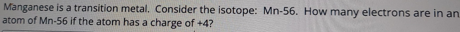 Manganese is a transition metal. Consider the isotope: Mn-56. How many electrons are in an 
atom of Mn-56 if the atom has a charge of +4?
