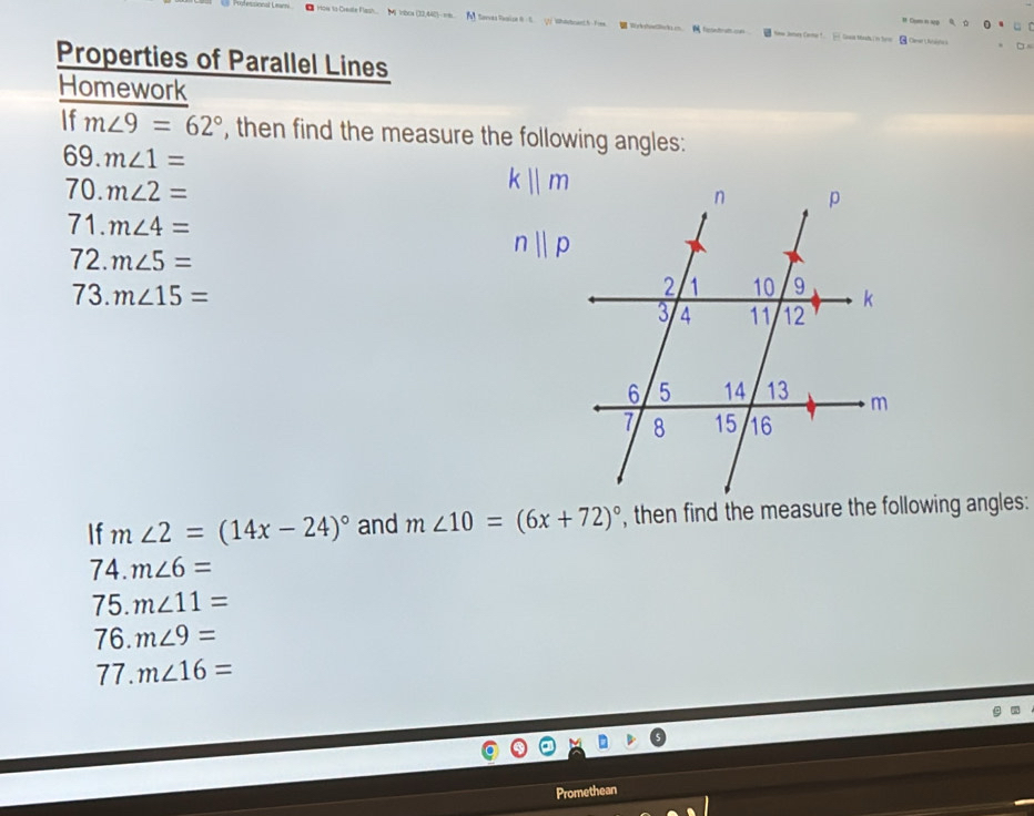 # Cum n sg 
lle Flesh. M inbca (33,440)rs Serves Reaise θ S.(1 Whlboant.hfime. Wrkshedllokum. feoetratton New Jmes Came t. Gase thesh n her Cer Anitca 
Properties of Parallel Lines 
Homework 
If m∠ 9=62° , then find the measure the following angles: 
69. m∠ 1=
70. m∠ 2=
k||m
71. m∠ 4=
72. m∠ 5=
nparallel p
73. m∠ 15=
If m∠ 2=(14x-24)^circ  and m∠ 10=(6x+72)^circ 
74. m∠ 6=
75. m∠ 11=
76. m∠ 9=
77. m∠ 16=
Promethean