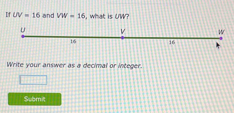 If UV=16 and VW=16 , what is UW?
U
V
W
16
16
Write your answer as a decimal or integer. 
Submit