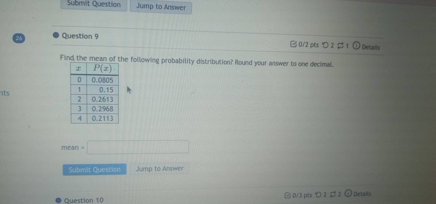 Submit Question Jump to Answer
Question 9
26 □ 0/2 pts つ2 1  Details
Find the mean of the following probability distribution? Round your answer to one decimal.
nts
mean=□
Submit Question Jump to Answer
Question 10 0/3 pts つ 2 2 ⓘ Details