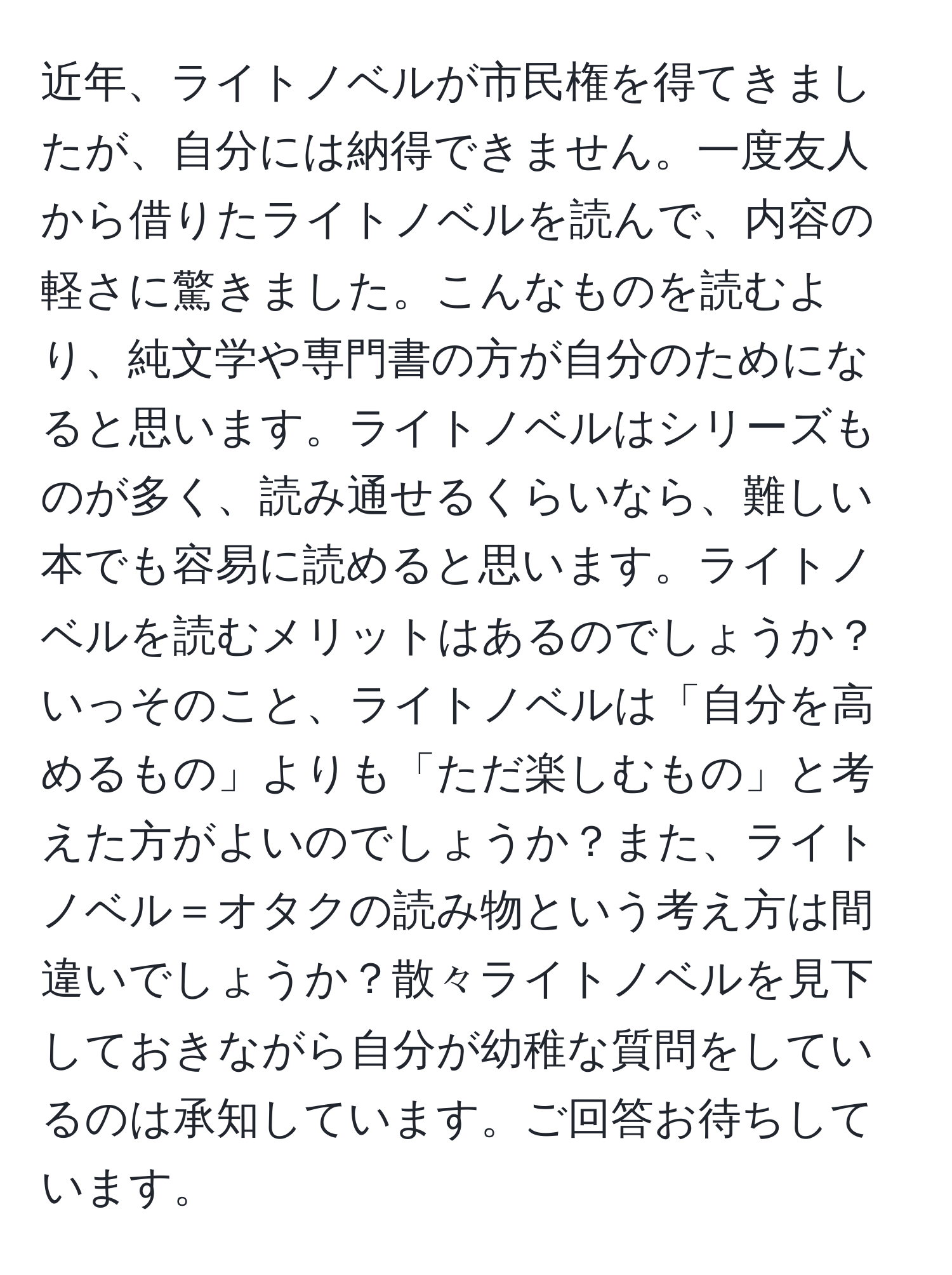 近年、ライトノベルが市民権を得てきましたが、自分には納得できません。一度友人から借りたライトノベルを読んで、内容の軽さに驚きました。こんなものを読むより、純文学や専門書の方が自分のためになると思います。ライトノベルはシリーズものが多く、読み通せるくらいなら、難しい本でも容易に読めると思います。ライトノベルを読むメリットはあるのでしょうか？いっそのこと、ライトノベルは「自分を高めるもの」よりも「ただ楽しむもの」と考えた方がよいのでしょうか？また、ライトノベル＝オタクの読み物という考え方は間違いでしょうか？散々ライトノベルを見下しておきながら自分が幼稚な質問をしているのは承知しています。ご回答お待ちしています。