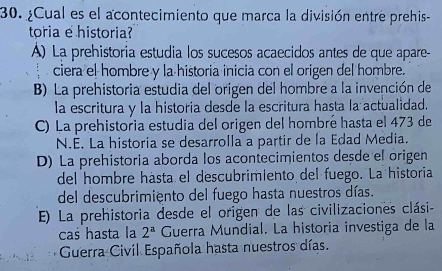 ¿Cual es el acontecimiento que marca la división entre prehis-
toria e historia?
Á) La prehistoria estudia los sucesos acaecidos antes de que apare-
ciera el hombre y la historia inicia con el origen del hombre.
B) La prehistoria estudia del origen del hombre a la invención de
la escritura y la historia desde la escritura hasta la actualidad.
C) La prehistoria estudia del origen del hombré hasta el 473 de
N.E. La historia se desarrolla a partir de la Edad Media.
D) La prehistoria aborda los acontecimientos desde el origen
del hombre hásta el descubrimiento del fuego. La historia
del descubrimiento del fuego hasta nuestros días.
E) La prehistoria desde el origen de las civilizaciones clási-
cas hasta la 2^a Guerra Mundial. La historia investiga de la
Guerra Civil Española hasta nuestros días.